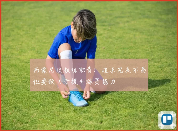 西蒙尼谈教练职责：追求完美不易但要致力于提升球员能力