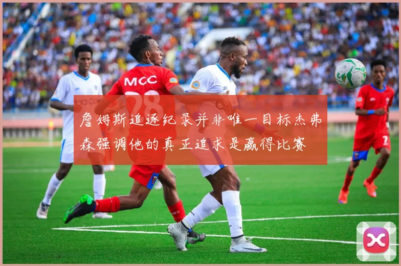 詹姆斯追逐纪录并非唯一目标杰弗森强调他的真正追求是赢得比赛