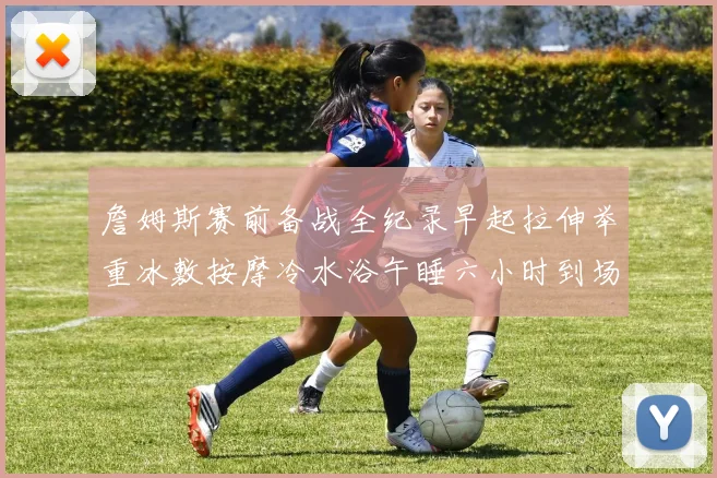 詹姆斯赛前备战全纪录早起拉伸举重冰敷按摩冷水浴午睡六小时到场准备