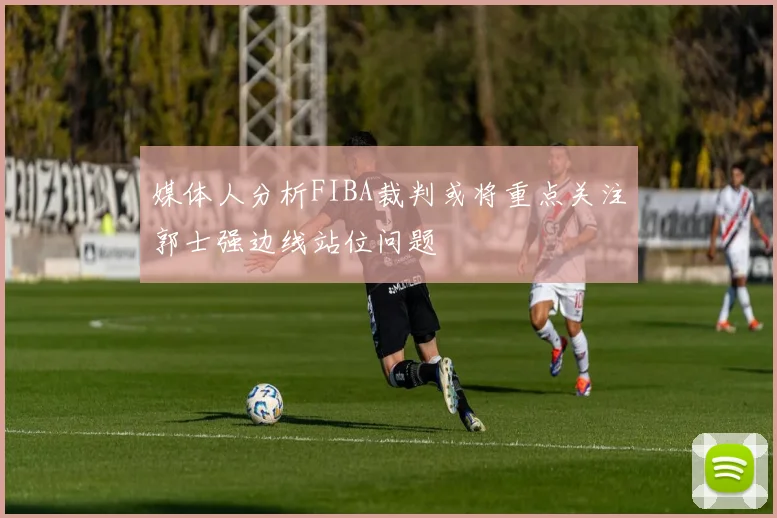 媒体人分析FIBA裁判或将重点关注郭士强边线站位问题