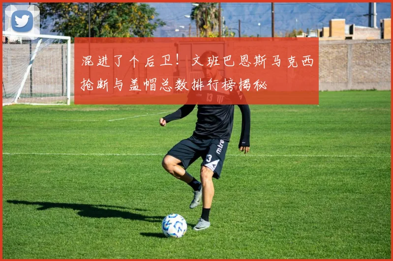 混进了个后卫！文班巴恩斯马克西抢断与盖帽总数排行榜揭秘