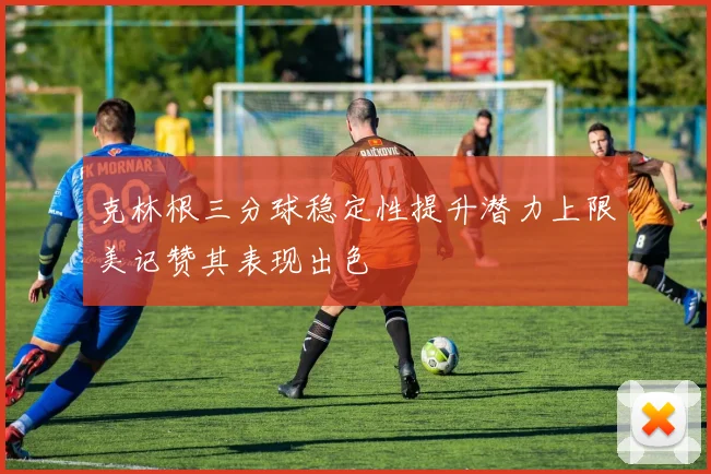克林根三分球稳定性提升潜力上限美记赞其表现出色