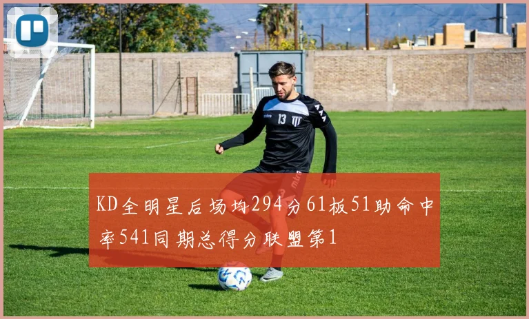 KD全明星后场均294分61板51助命中率541同期总得分联盟第1