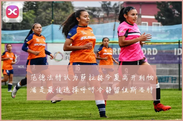 范德法特认为萨拉赫今夏离开利物浦是最佳选择呼吁冷静留住斯洛特